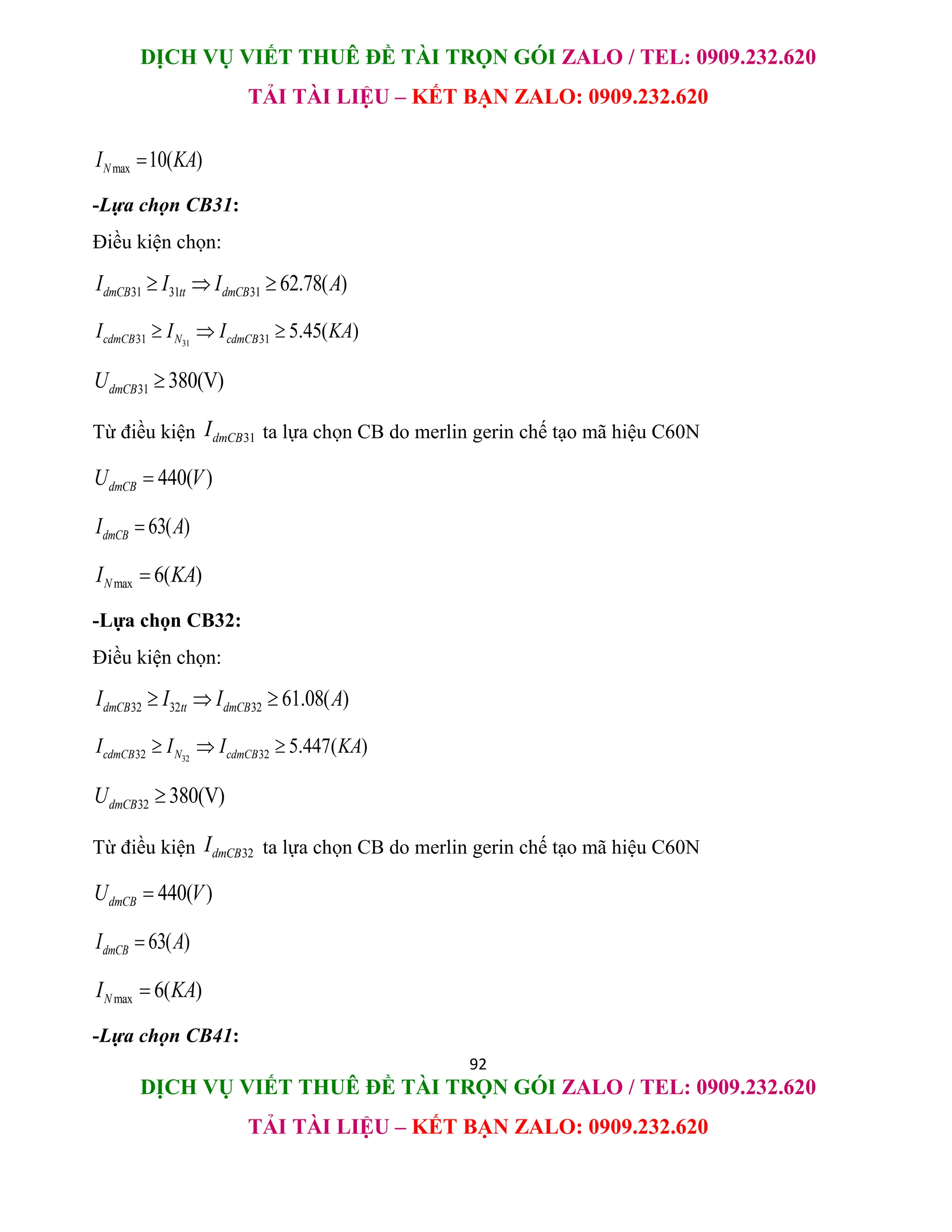 DỊCH VỤ VIẾT THUÊ ĐỀ TÀI TRỌN GÓI ZALO / TEL: 0909.232.620
TẢI TÀI LIỆU – KẾT BẠN ZALO: 0909.232.620
92
DỊCH VỤ VIẾT THUÊ ĐỀ TÀI TRỌN GÓI ZALO / TEL: 0909.232.620
TẢI TÀI LIỆU – KẾT BẠN ZALO: 0909.232.620
max 10( )
N
I KA

-Lựa chọn CB31:
Điều kiện chọn:
31 31 31 62.78( )
dmCB tt dmCB
I I I A
  
31
31 31 5.45( )
cdmCB N cdmCB
I I I KA
  
31 380(V)
dmCB
U 
Từ điều kiện 31
dmCB
I ta lựa chọn CB do merlin gerin chế tạo mã hiệu C60N
440( )
dmCB
U V

63( )
dmCB
I A

max 6( )
N
I KA

-Lựa chọn CB32:
Điều kiện chọn:
32 32 32 61.08( )
dmCB tt dmCB
I I I A
  
32
32 32 5.447( )
cdmCB N cdmCB
I I I KA
  
32 380(V)
dmCB
U 
Từ điều kiện 32
dmCB
I ta lựa chọn CB do merlin gerin chế tạo mã hiệu C60N
440( )
dmCB
U V

63( )
dmCB
I A

max 6( )
N
I KA

-Lựa chọn CB41:
 