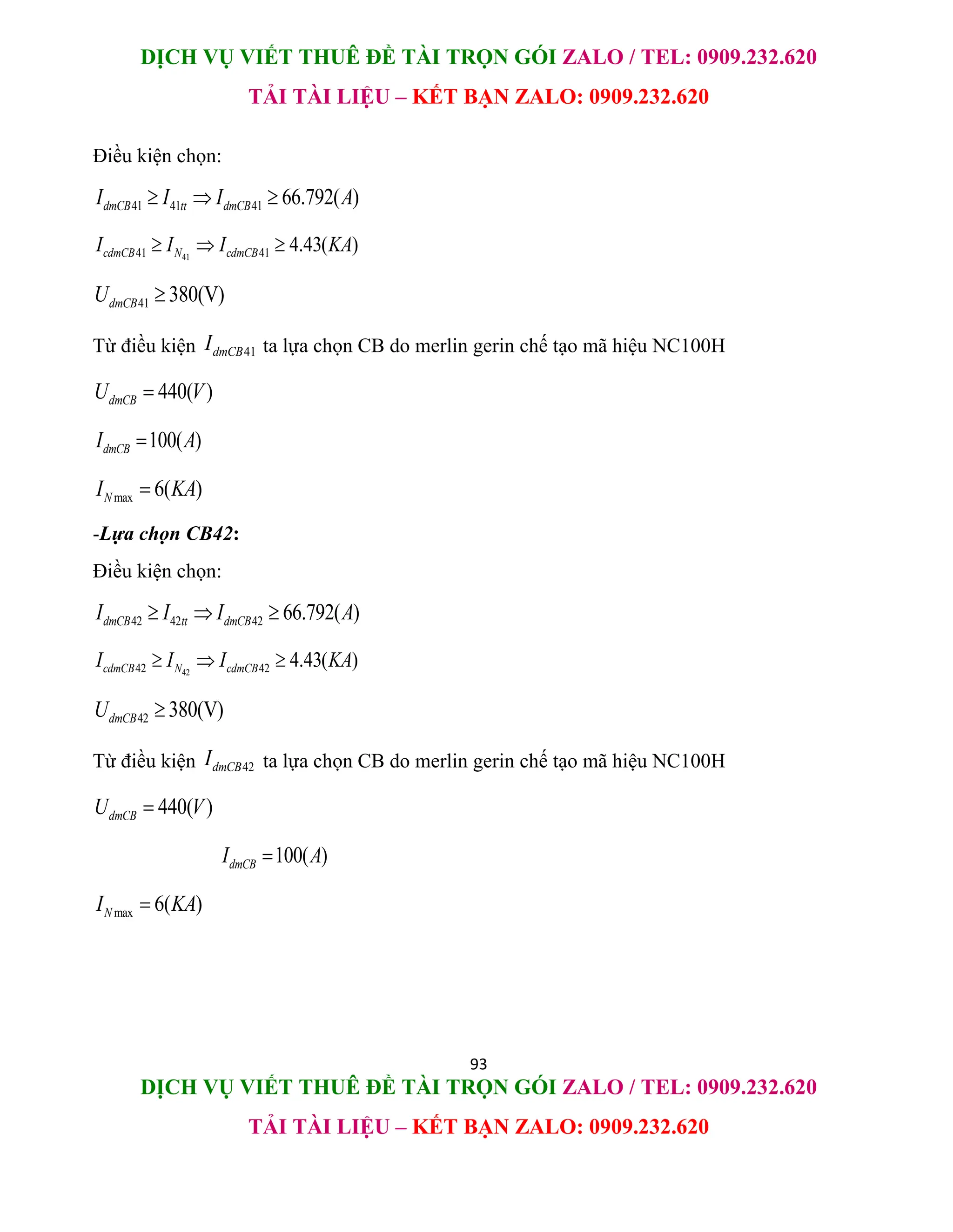 DỊCH VỤ VIẾT THUÊ ĐỀ TÀI TRỌN GÓI ZALO / TEL: 0909.232.620
TẢI TÀI LIỆU – KẾT BẠN ZALO: 0909.232.620
93
DỊCH VỤ VIẾT THUÊ ĐỀ TÀI TRỌN GÓI ZALO / TEL: 0909.232.620
TẢI TÀI LIỆU – KẾT BẠN ZALO: 0909.232.620
Điều kiện chọn:
41 41 41 66.792( )
dmCB tt dmCB
I I I A
  
41
41 41 4.43( )
cdmCB N cdmCB
I I I KA
  
41 380(V)
dmCB
U 
Từ điều kiện 41
dmCB
I ta lựa chọn CB do merlin gerin chế tạo mã hiệu NC100H
440( )
dmCB
U V

100( )
dmCB
I A

max 6( )
N
I KA

-Lựa chọn CB42:
Điều kiện chọn:
42 42 42 66.792( )
dmCB tt dmCB
I I I A
  
42
42 42 4.43( )
cdmCB N cdmCB
I I I KA
  
42 380(V)
dmCB
U 
Từ điều kiện 42
dmCB
I ta lựa chọn CB do merlin gerin chế tạo mã hiệu NC100H
440( )
dmCB
U V

100( )
dmCB
I A

max 6( )
N
I KA

 