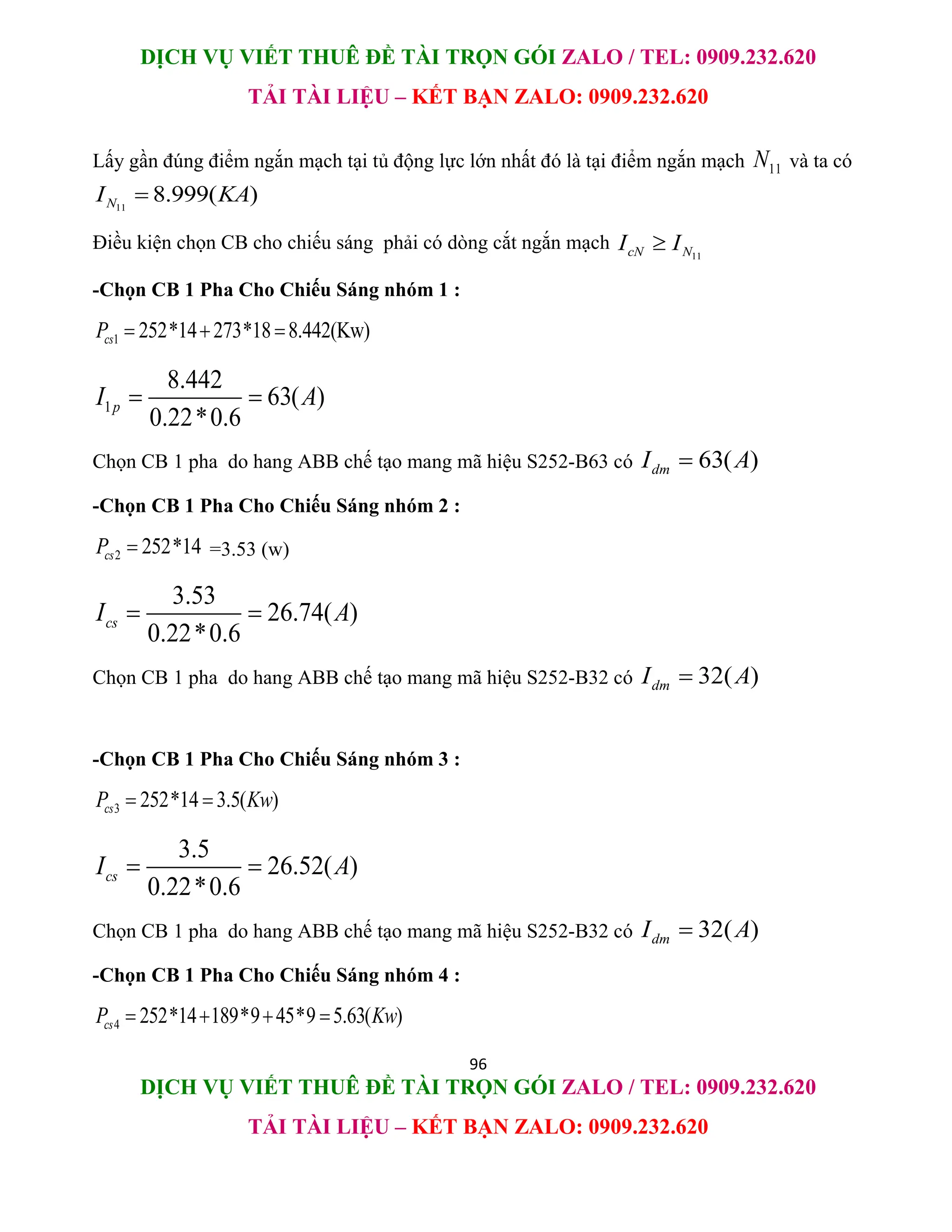 DỊCH VỤ VIẾT THUÊ ĐỀ TÀI TRỌN GÓI ZALO / TEL: 0909.232.620
TẢI TÀI LIỆU – KẾT BẠN ZALO: 0909.232.620
96
DỊCH VỤ VIẾT THUÊ ĐỀ TÀI TRỌN GÓI ZALO / TEL: 0909.232.620
TẢI TÀI LIỆU – KẾT BẠN ZALO: 0909.232.620
Lấy gần đúng điểm ngắn mạch tại tủ động lực lớn nhất đó là tại điểm ngắn mạch 11
N và ta có
11
8.999( )
N
I KA

Điều kiện chọn CB cho chiếu sáng phải có dòng cắt ngắn mạch
11
cN N
I I

-Chọn CB 1 Pha Cho Chiếu Sáng nhóm 1 :
1 252*14 273*18 8.442(Kw)
cs
P   
1
8.442
63( )
0.22*0.6
p
I A
 
Chọn CB 1 pha do hang ABB chế tạo mang mã hiệu S252-B63 có 63( )
dm
I A

-Chọn CB 1 Pha Cho Chiếu Sáng nhóm 2 :
2 252*14
cs
P  =3.53 (w)
3.53
26.74( )
0.22*0.6
cs
I A
 
Chọn CB 1 pha do hang ABB chế tạo mang mã hiệu S252-B32 có 32( )
dm
I A

-Chọn CB 1 Pha Cho Chiếu Sáng nhóm 3 :
3 252*14 3.5( )
cs
P Kw
 
3.5
26.52( )
0.22*0.6
cs
I A
 
Chọn CB 1 pha do hang ABB chế tạo mang mã hiệu S252-B32 có 32( )
dm
I A

-Chọn CB 1 Pha Cho Chiếu Sáng nhóm 4 :
4 252*14 189*9 45*9 5.63( )
cs
P Kw
   
 