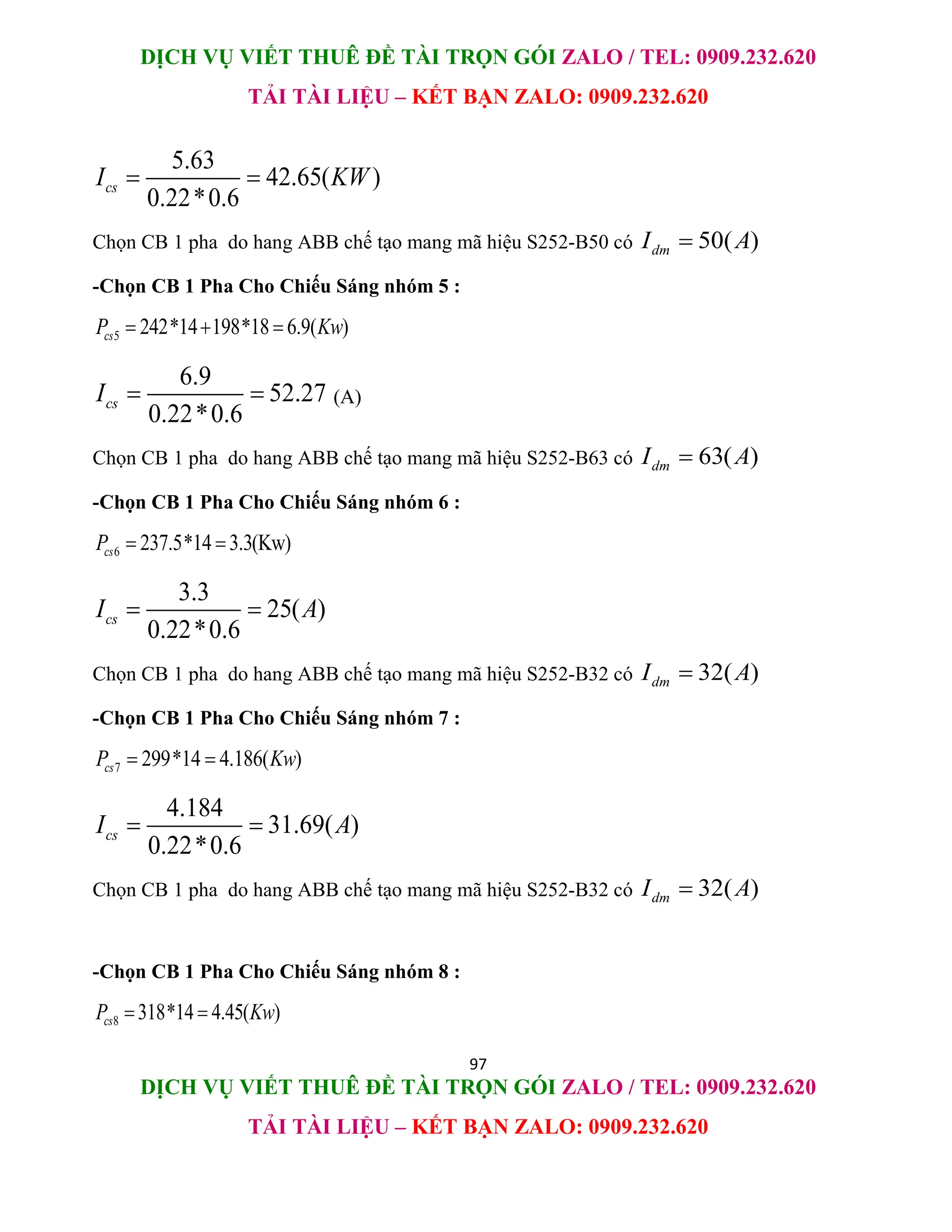 DỊCH VỤ VIẾT THUÊ ĐỀ TÀI TRỌN GÓI ZALO / TEL: 0909.232.620
TẢI TÀI LIỆU – KẾT BẠN ZALO: 0909.232.620
97
DỊCH VỤ VIẾT THUÊ ĐỀ TÀI TRỌN GÓI ZALO / TEL: 0909.232.620
TẢI TÀI LIỆU – KẾT BẠN ZALO: 0909.232.620
5.63
42.65( )
0.22*0.6
cs
I KW
 
Chọn CB 1 pha do hang ABB chế tạo mang mã hiệu S252-B50 có 50( )
dm
I A

-Chọn CB 1 Pha Cho Chiếu Sáng nhóm 5 :
5 242*14 198*18 6.9( )
cs
P Kw
  
6.9
52.27
0.22*0.6
cs
I   (A)
Chọn CB 1 pha do hang ABB chế tạo mang mã hiệu S252-B63 có 63( )
dm
I A

-Chọn CB 1 Pha Cho Chiếu Sáng nhóm 6 :
6 237.5*14 3.3(Kw)
cs
P  
3.3
25( )
0.22*0.6
cs
I A
 
Chọn CB 1 pha do hang ABB chế tạo mang mã hiệu S252-B32 có 32( )
dm
I A

-Chọn CB 1 Pha Cho Chiếu Sáng nhóm 7 :
7 299*14 4.186( )
cs
P Kw
 
4.184
31.69( )
0.22*0.6
cs
I A
 
Chọn CB 1 pha do hang ABB chế tạo mang mã hiệu S252-B32 có 32( )
dm
I A

-Chọn CB 1 Pha Cho Chiếu Sáng nhóm 8 :
8 318*14 4.45( )
cs
P Kw
 
 