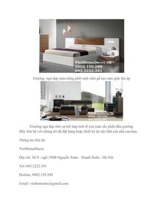 Giường ngủ đẹp màu trắng phối một chút gỗ tạo cảm giác ấm áp
Giường ngủ đẹp nhờ sự kết hợp tinh tế của màu sắc phần đầu giường
Hãy liên hệ với chúng tôi để đặt hàng hoặc thiết kế lại nội thất căn nhà của bạn.
Thông tin liên hệ:
VietHomeDecor
Địa chỉ: Số 9 - ngõ 198B Nguyễn Tuân - Thanh Xuân - Hà Nội
Tel: 043.2222.341
Hotline: 0902.150.549
Email: viethomedec@gmail.com
 