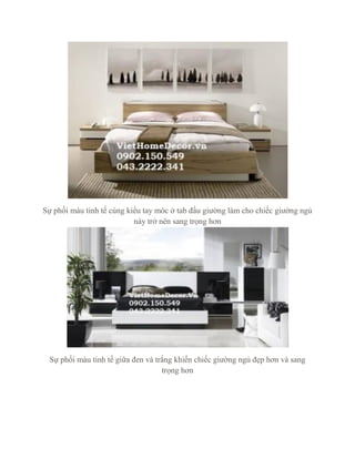 Sự phối màu tinh tế cùng kiểu tay móc ở tab đầu giường làm cho chiếc giường ngủ
này trở nên sang trọng hơn
Sự phối màu tinh tế giữa đen và trắng khiến chiếc giường ngủ đẹp hơn và sang
trọng hơn
 