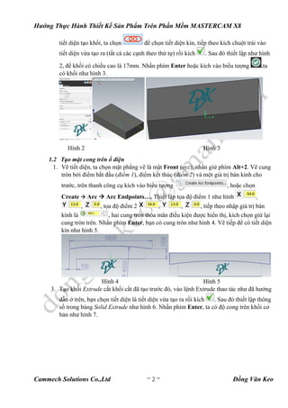 Hướng Thực Hành Thiết Kế Sản Phẩm Trên Phần Mềm MASTERCAM X8
Cammech Solutions Co.,Ltd ~ 2 ~ Đồng Văn Keo
tiết diện tạo khối, ta chọn để chọn tiết diện kín, tiếp theo kích chuột trái vào
tiết diện vừa tạo ra (tất cả các cạnh theo thứ tự) rồi kích . Sau đó thiết lập như hình
2, để khối có chiều cao là 17mm. Nhấn phím Enter hoặc kích vào biểu tượng ,ta
có khối như hình 3.
Hình 2 Hình 3
1.2 Tạo mặt cong trên ổ điện
1. Vẽ tiết diện, ta chọn mặt phẳng vẽ là mặt Front (oyz), nhấn giử phím Alt+2. Vẽ cung
tròn bởi điểm bắt đầu (điểm 1), điểm kết thúc (điểm 2) và một giá trị bán kính cho
trước, trên thanh công cụ kích vào biểu tượng , hoặc chọn
Create  Arc  Arc Endpoints…. Thiết lập tọa độ điểm 1 như hình ,
, , tọa độ điểm 2 , , , tiếp theo nhập giá trị bán
kính là , hai cung tròn thỏa mãn điều kiện được hiển thị, kích chọn giử lại
cung tròn trên. Nhấn phím Enter, bạn có cung tròn như hình 4. Vẽ tiếp để có tiết diện
kín như hình 5.
Hình 4 Hình 5
3. Tạo khối Extrude cắt khối cắt đã tạo trước đó, vào lệnh Extrude thao tác như đã hướng
dẫn ở trên, bạn chọn tiết diện là tiết diện vừa tạo ra rồi kích . Sau đó thiết lập thông
số trong bảng Solid Extrude như hình 6. Nhấn phím Enter, ta có độ cong trên khối cơ
bản như hình 7.
 