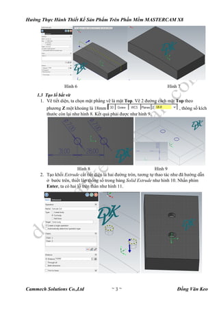 Hướng Thực Hành Thiết Kế Sản Phẩm Trên Phần Mềm MASTERCAM X8
Cammech Solutions Co.,Ltd ~ 3 ~ Đồng Văn Keo
Hình 6 Hình 7
1.3 Tạo lổ bắt vít
1. Vẽ tiết diện, ta chọn mặt phẳng vẽ là mặt Top. Vẽ 2 đường cách mặt Top theo
phương Z một khoảng là 18mm , thông số kích
thước còn lại như hình 8. Kết quả phải được như hình 9.
Hình 8 Hình 9
2. Tạo khối Extrude cắt tiết diện là hai đường tròn, tương tự thao tác như đã hướng dẫn
ở bước trên, thiết lập thông số trong bảng Solid Extrude như hình 10. Nhấn phím
Enter, ta có hai lỗ trên thân như hình 11.
 