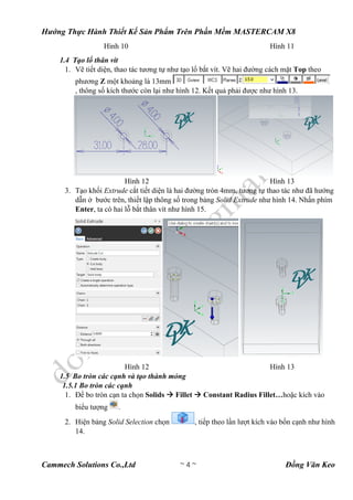 Hướng Thực Hành Thiết Kế Sản Phẩm Trên Phần Mềm MASTERCAM X8
Cammech Solutions Co.,Ltd ~ 4 ~ Đồng Văn Keo
Hình 10 Hình 11
1.4 Tạo lổ thân vít
1. Vẽ tiết diện, thao tác tương tự như tạo lổ bắt vít. Vẽ hai đường cách mặt Top theo
phương Z một khoảng là 13mm
, thông số kích thước còn lại như hình 12. Kết quả phải được như hình 13.
Hình 12 Hình 13
3. Tạo khối Extrude cắt tiết diện là hai đường tròn 4mm, tương tự thao tác như đã hướng
dẫn ở bước trên, thiết lập thông số trong bảng Solid Extrude như hình 14. Nhấn phím
Enter, ta có hai lỗ bắt thân vít như hình 15.
Hình 12 Hình 13
1.5 Bo tròn các cạnh và tạo thành mỏng
1.5.1 Bo tròn các cạnh
1. Để bo tròn cạn ta chọn Solids  Fillet  Constant Radius Fillet…hoặc kích vào
biểu tượng .
2. Hiện bảng Solid Selection chọn , tiếp theo lần lượt kích vào bốn cạnh như hình
14.
 