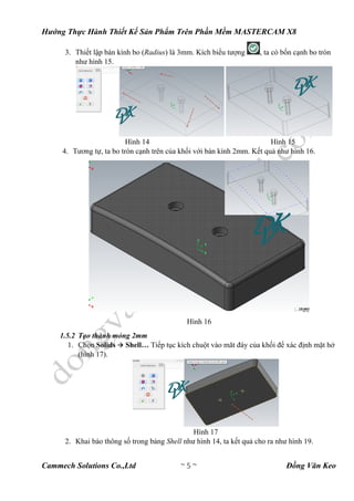 Hướng Thực Hành Thiết Kế Sản Phẩm Trên Phần Mềm MASTERCAM X8
Cammech Solutions Co.,Ltd ~ 5 ~ Đồng Văn Keo
3. Thiết lập bán kính bo (Radius) là 3mm. Kích biểu tượng , ta có bốn cạnh bo tròn
như hình 15.
Hình 14 Hình 15
4. Tương tự, ta bo tròn cạnh trên của khối với bán kính 2mm. Kết quả như hình 16.
Hình 16
1.5.2 Tạo thành mỏng 2mm
1. Chọn Solids  Shell… Tiếp tục kích chuột vào măt đáy của khối để xác định mặt hở
(hình 17).
Hình 17
2. Khai báo thông số trong bảng Shell như hình 14, ta kết quả cho ra như hình 19.
 