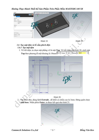 Hướng Thực Hành Thiết Kế Sản Phẩm Trên Phần Mềm MASTERCAM X8
Cammech Solutions Co.,Ltd ~ 6 ~ Đồng Văn Keo
Hình 18 Hình 19
1.6 Tạo mặt đệm và lổ cấm phích điện
1.6.1 Tạo mặt đệm
1. Vẽ tiết diện, ta chọn mặt phẳng vẽ là mặt Top. Vẽ tiết diện như hình 20, cách mặt
Top theo phương Z một khoảng là 18mm .
Hình 20
2. Tạo khối đùn, dùng lệnh Extrude , để khối có chiều cao là 3mm. Đừng quên chọn
Add boss. Nhấn phím Enter, ta được kết quả như hình 21.
 