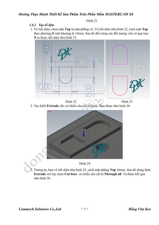 Hướng Thực Hành Thiết Kế Sản Phẩm Trên Phần Mềm MASTERCAM X8
Cammech Solutions Co.,Ltd ~ 7 ~ Đồng Văn Keo
Hình 21
1.6.2 Tạo lổ đệm
1. Vẽ tiết diện, chọn mặt Top là mặt phẳng vẽ. Vẽ tiết diện như hình 22, cách mặt Top
theo phương Z một khoảng là 18mm. Sau đó đối xứng các đối tượng vừa vẽ qua trục
X ta được tiết diện như hình 23.
Hình 22 Hình 23
2. Tạo khối Extrude cắt, có chiều sâu cắt là 2mm. Bạn được như hình 24.
Hình 24
3. Tương tự, bạn vẽ tiết diện như hình 25, cách mặt phẳng Top 16mm. Sau đó dùng lệnh
Extrude với tùy chọn Cut boss và chiều sâu cắt là Through all. Ta được kết quả
như hình 26.
 