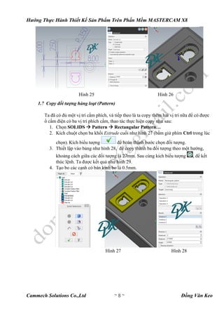 Hướng Thực Hành Thiết Kế Sản Phẩm Trên Phần Mềm MASTERCAM X8
Cammech Solutions Co.,Ltd ~ 8 ~ Đồng Văn Keo
Hình 25 Hình 26
1.7 Copy đối tượng hàng loạt (Pattern)
Ta đã có đủ một vị trí cắm phích, và tiếp theo là ta copy thêm hai vị trí nữa để có được
ổ cấm điện có ba vị trí phích cấm, thao tác thực hiện copy như sau:
1. Chọn SOLIDS  Pattern  Rectangular Pattern…
2. Kích chuột chọn ba khối Extrude cuối như hình 27 (bấm giử phím Ctrl trong lúc
chọn). Kích biểu tượng để hoàn thành bước chọn đối tượng.
3. Thiết lập vào bảng như hình 28, để copy thành ba đối tượng theo một hướng,
khoảng cách giữa các đối tượng là 27mm. Sau cùng kích biểu tượng , để kết
thúc lệnh. Ta được kết quả như hình 29.
4. Tạo bo các cạnh có bán kính bo là 0.5mm.
Hình 27 Hình 28
 