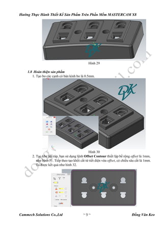 Hướng Thực Hành Thiết Kế Sản Phẩm Trên Phần Mềm MASTERCAM X8
Cammech Solutions Co.,Ltd ~ 9 ~ Đồng Văn Keo
Hình 29
1.8 Hoàn thiện sản phẩm
1. Tạo bo các cạnh có bán kính bo là 0.5mm.
Hình 30
2. Tạo khe lắp ráp, bạn sử dụng lệnh Offset Contour thiết lập bề rộng offset là 1mm,
như hình 31. Tiếp theo tạo khối cắt từ tiết diện vừa offset, có chiều sâu cắt là 1mm.
Ta được kết quả như hình 32.
 