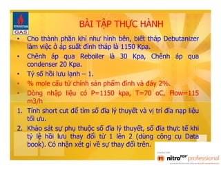 BÀI TẬP THỰC HÀNH 
• Cho thành phần khí như hình bên, biết tháp Debutanizer 
làm việc ở áp suất đỉnh tháp là 1150 Kpa. 
• Chênh áp qua Reboiler là 30 Kpa, Chênh áp qua 
condenser 20 Kpa. 
• Tỷ số hồi lưu lạnh – 1. 
• % mole cấu tử chính sản phẩm đỉnh và đáy 2%. 
• Dòng nhập liệu có P=1150 kpa, T=70 oC, Flow=115 
m3/h 
1. Tính short cut để tìm số đĩa lý thuyết và vị trí đĩa nạp liệu 
tối ưu. 
2. Khảo sát sự phụ thuộc số đĩa lý thuyết, số đĩa thực tế khi 
tỷ lệ hồi lưu thay đổi từ 1 lên 2 (dùng công cụ Data 
book). Có nhận xét gì về sự thay đổi trên. 
 