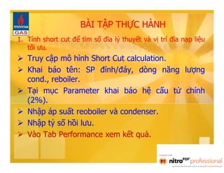 BÀI TẬP THỰC HÀNH 
1. Tính short cut để tìm số đĩa lý thuyết và vị trí đĩa nạp liệu 
tối ưu. 
 Truy cập mô hình Short Cut calculation. 
 Khai báo tên: SP đỉnh/đáy, dòng năng lượng 
cond., reboiler. 
 Tại mục Parameter khai báo hệ cấu tử chính 
(2%). 
 Nhập áp suất reoboiler và condenser. 
 Nhập tỷ số hồi lưu. 
 Vào Tab Performance xem kết quả. 
 