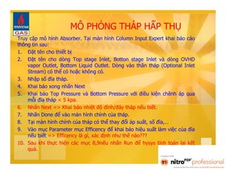 MÔ PHỎNG THÁP HẤP THỤ 
Truy cập mô hình Absorber. Tại màn hình Column Input Expert khai báo cáo 
thông tin sau: 
1. Đặt tên cho thiết bị 
2. Đặt tên cho dòng Top stage Inlet, Botton stage Inlet và dòng OVHD 
vapor Outlet, Bottom Liquid Outlet. Dòng vào thân tháp (Optional Inlet 
Stream) có thể có hoặc không có. 
3. Nhập số đĩa tháp. 
4. Khai báo xong nhấn Next 
5. Khai báo Top Pressure và Bottom Pressure với điều kiện chênh áp qua 
mỗi đĩa tháp < 5 kpa. 
6. Nhấn Next => Khai báo nhiệt độ đỉnh/đáy tháp nếu biết. 
7. Nhấn Done để vào màn hình chính của tháp. 
8. Tại màn hình chính của tháp có thể thay đổi áp suất, số đĩa,… 
9. Vào mục Parameter mục Efficency để khai báo hiệu suất làm việc của đĩa 
nếu biết => Efficency là gì, xác định như thế nào??? 
10. Sau khi thực hiện các mục 8,9nếu nhấn Run để hysys tính toán lại kết 
quả. 
 