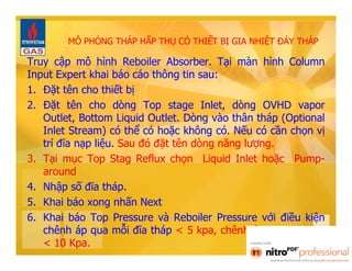 MÔ PHỎNG THÁP HẤP THỤ CÓ THIẾT BỊ GIA NHIỆT ĐÁY THÁP 
Truy cập mô hình Reboiler Absorber. Tại màn hình Column 
Input Expert khai báo cáo thông tin sau: 
1. Đặt tên cho thiết bị 
2. Đặt tên cho dòng Top stage Inlet, dòng OVHD vapor 
Outlet, Bottom Liquid Outlet. Dòng vào thân tháp (Optional 
Inlet Stream) có thể có hoặc không có. Nếu có cần chọn vị 
trí đĩa nạp liệu. Sau đó đặt tên dòng năng lượng. 
3. Tại mục Top Stag Reflux chọn Liquid Inlet hoặc Pump-around 
4. Nhập số đĩa tháp. 
5. Khai báo xong nhấn Next 
6. Khai báo Top Pressure và Reboiler Pressure với điều kiện 
chênh áp qua mỗi đĩa tháp < 5 kpa, chênh áp qua reboiler 
< 10 Kpa. 
 