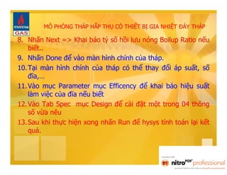 MÔ PHỎNG THÁP HẤP THỤ CÓ THIẾT BỊ GIA NHIỆT ĐÁY THÁP 
8. Nhấn Next => Khai báo tỷ số hồi lưu nóng Boilup Ratio nếu 
biết.. 
9. Nhấn Done để vào màn hình chính của tháp. 
10. Tại màn hình chính của tháp có thể thay đổi áp suất, số 
đĩa,… 
11. Vào mục Parameter mục Efficency để khai báo hiệu suất 
làm việc của đĩa nếu biết 
12. Vào Tab Spec mục Design để cài đặt một trong 04 thông 
số vừa nêu 
13. Sau khi thực hiện xong nhấn Run để hysys tính toán lại kết 
quả. 
 
