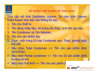 MÔ PHỎNG THÁP CHƯNG CẤT PHÂN ĐOẠN 
Truy cập mô hình Distillation column. Tại màn hình Column 
Input Expert khai báo cáo thông tin sau: 
1. Tên cho thiết bị 
2. Tên dòng nhập liệu, Số lượng đĩa tháp, vị trí đĩa nạp liệu. 
3. Tên Condenser và Tên Reboiler. 
4. Tên cho sản phẩm đáy 
5. Chọn một trong 03 loại Condenser sau: Total, partial hoặc 
full refl. 
 Nếu chọn Total Condenser => Tên cho sản phẩm đỉnh 
(pha lỏng). 
 Nếu chọn Partial condenser => Tên cho 02 sản phẩm đỉnh 
là lỏng và khí. 
 Nếu chọn Full Refl => Tên cho sản phẩm đỉnh (pha khí). 
 