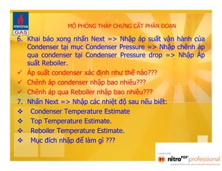 MÔ PHỎNG THÁP CHƯNG CẤT PHÂN ĐOẠN 
6. Khai báo xong nhấn Next => Nhập áp suất vận hành của 
Condenser tại mục Condenser Pressure => Nhập chênh áp 
qua condenser tại Condenser Pressure drop => Nhập Áp 
suất Reboiler. 
 Áp suất condenser xác định như thế nào??? 
 Chênh áp condenser nhập bao nhiêu??? 
 Chênh áp qua Reboiler nhập bao nhiêu??? 
7. Nhấn Next => Nhập các nhiệt độ sau nếu biết: 
 Condenser Temperature Estimate 
 Top Temperature Estimate. 
 Reboiler Temperature Estimate. 
 Mục đích nhập để làm gì ??? 
 