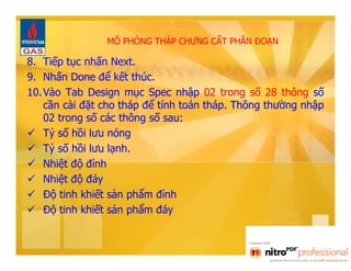 MÔ PHỎNG THÁP CHƯNG CẤT PHÂN ĐOẠN 
8. Tiếp tục nhấn Next. 
9. Nhấn Done để kết thúc. 
10. Vào Tab Design mục Spec nhập 02 trong số 28 thông số 
cần cài đặt cho tháp để tính toán tháp. Thông thường nhập 
02 trong số các thông số sau: 
 Tỷ số hồi lưu nóng 
 Tỷ số hồi lưu lạnh. 
 Nhiệt độ đỉnh 
 Nhiệt độ đáy 
 Độ tinh khiết sản phẩm đỉnh 
 Độ tinh khiết sản phẩm đáy 
 