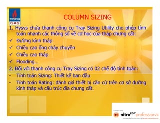 COLUMN SIZING 
1. Hysys chứa thanh công cụ Tray Sizing Utility cho phép tính 
toán nhanh các thông số về cơ học của tháp chưng cất: 
 Đường kính tháp 
 Chiều cao ống chảy chuyền 
 Chiều cao tháp 
 Flooding… 
2. Đối với thanh công cụ Tray Sizing có 02 chế độ tính toán: 
- Tính toán Sizing: Thiết kế ban đầu 
- Tính toán Rating: đánh giá thiết bị căn cứ trên cơ sở đường 
kính tháp và cấu trúc đĩa chưng cất. 
 