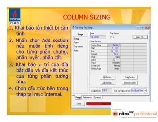 COLUMN SIZING 
2. Khai báo tên thiết bị cần 
tính 
3. Nhấn chọn Add section 
nếu muốn tính riêng 
cho từng phần chưng, 
phần luyện, phần cất. 
3. Khai báo vị trí của đĩa 
bắt đầu và đĩa kết thúc 
của từng phần tương 
ứng. 
4. Chọn cấu trúc bên trong 
tháp tại mục Internal. 
 