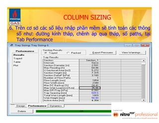 COLUMN SIZING 
6. Trên cơ sở các số liệu nhập phần mềm sẽ tính toán các thông 
số như: đường kính tháp, chênh áp qua tháp, số paths, tại 
Tab Performance 
 