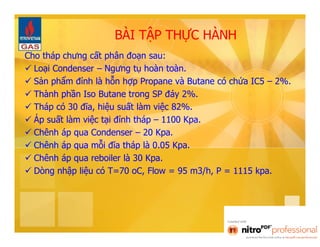 BÀI TẬP THỰC HÀNH 
Cho tháp chưng cất phân đoạn sau: 
 Loại Condenser – Ngưng tụ hoàn toàn. 
 Sản phẩm đỉnh là hỗn hợp Propane và Butane có chứa IC5 – 2%. 
 Thành phần Iso Butane trong SP đáy 2%. 
 Tháp có 30 đĩa, hiệu suất làm việc 82%. 
 Áp suất làm việc tại đỉnh tháp – 1100 Kpa. 
 Chênh áp qua Condenser – 20 Kpa. 
 Chênh áp qua mỗi đĩa tháp là 0.05 Kpa. 
 Chênh áp qua reboiler là 30 Kpa. 
 Dòng nhập liệu có T=70 oC, Flow = 95 m3/h, P = 1115 kpa. 
 