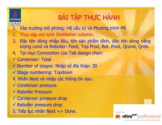 BÀI TẬP THỰC HÀNH 
1. Vào trường mô phỏng: Hệ cấu tử và Phương trình PR 
2. Truy cập mô hình Distillation column. 
3. Đặc tên dòng nhập liệu, tên sản phẩm đỉnh, đáy tên dòng năng 
lượng cond và Reboiler: Feed, Top Prod, Bot. Prod, Qcond, Qreb. 
4. Tại mục Connection của Tab design chọn: 
 Condenser: Total 
 Number of stages: Nhập số đĩa tháp: 30 
 Stage numbering: Topdown 
4. Nhấn Next và nhập các thông tin sau: 
 Condenser pressure 
 Reboiler Pressure 
 Condenser pressure drop 
 Reboiler pressure drop 
5. Tiếp tục nhấn Next => Done. 
 