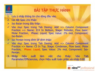 BÀI TẬP THỰC HÀNH 
1. Lưu ý nhập thông tin cho dòng đầu vào. 
2. Cài đặt Spec cho tháp: 
 Iso Butan trong đáy tháp: 
 Vào mục Spec trong Tab Desing: Add => Column Component 
Fraction => Name: IC4 In Bottom, Stage: Reboiler, Flow basic: 
Molar Fraction, Phase: Liquid, Spec Value: 2% mol, Component: 
Iso-Butan. 
 Iso Pentan trong đỉnh SP đỉnh tháp: 
 Vào mục Spec trong Tab Desing: Add => Column Component 
Fraction => Name: C5 In Top, Stage: Condenser, Flow basic: Molar 
Fraction, Phase: Liquid, Spec Value: 2% mol, Component: Iso- 
Pentan. 
3. Nhập hiệu suất làm việc cho tháp: Vào Tab 
Parameter/Efficiencies, chọn Hiệu suất toàn phần và nhập 0.82 
 