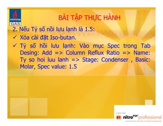BÀI TẬP THỰC HÀNH 
2. Nếu Tỷ số nồi lưu lạnh là 1.5: 
 Xóa cài đặt Iso-butan. 
 Tỷ số hồi lưu lạnh: Vào mục Spec trong Tab 
Desing: Add => Column Reflux Ratio => Name: 
Ty so hoi luu lanh => Stage: Condenser , Basic: 
Molar, Spec value: 1.5 
 