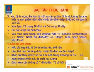 BÀI TẬP THỰC HÀNH 
3. Xác định lượng Pentan bị mất ra sản phẩm đỉnh và lượng Butane 
mất ra sản phẩm đáy nếu Nhiệt độ đỉnh tháp là 60 oC và đáy là 
115 0C. 
 Xóa Spec C5 trong SP đỉnh và C4 trong SP đáy 
 Cài đặt nhiệt độ đỉnh/đáy: 
 Vào mục Spec trong Tab Desing: Add => Column Temperature 
=> Name: Nhiệt độ đỉnh/đáy => Stage: 1/30, Spec Value: 
50/115 oC. 
4. Câu hỏi làm thêm: 
 Nếu đĩa nạp liệu là 20 thì nhập như thế nào 
 Làm thế nào để tăng được nhiệt độ đỉnh và đáy tháp? 
 Khảo sát thay đổi tỷ số hồi lưu lạnh trong khoảng từ 0.7 – 1.5 
 Xem profile nhiệt độ, áp suất lưu lượng 
 Cách xem các thông số T đỉnh/đáy, Tỷ số hồi lưu, lưu lượng SP… 
 