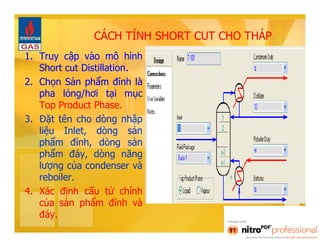 CÁCH TÍNH SHORT CUT CHO THÁP 
1. Truy cập vào mô hình 
Short cut Distillation. 
2. Chọn Sản phẩm đỉnh là 
pha lỏng/hơi tại mục 
Top Product Phase. 
3. Đặt tên cho dòng nhập 
liệu Inlet, dòng sản 
phẩm đỉnh, dòng sản 
phẩm đáy, dòng năng 
lượng của condenser và 
reboiler. 
4. Xác định cấu tử chính 
của sản phẩm đỉnh và 
đáy. 
 
