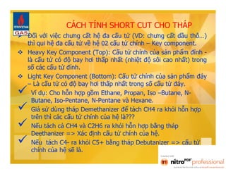 CÁCH TÍNH SHORT CUT CHO THÁP 
 Đối với việc chưng cất hệ đa cấu tử (VD: chưng cất dầu thô…) 
thì qui hệ đa cấu tử về hệ 02 cấu tử chính – Key component. 
 Heavy Key Component (Top): Cấu tử chính của sản phẩm đỉnh - 
là cấu tử có độ bay hơi thấp nhất (nhiệt độ sôi cao nhất) trong 
số các cấu tử đỉnh. 
 Light Key Component (Bottom): Cấu tử chính của sản phẩm đáy 
– Là cấu tử có độ bay hơi thấp nhất trong số cấu tử đáy. 
 Ví dụ: Cho hỗn hợp gồm Ethane, Propan, Iso –Butane, N-Butane, 
Iso-Pentane, N-Pentane và Hexane. 
 Giả sử dùng tháp Demethanizer để tách CH4 ra khỏi hỗn hợp 
trên thì các cấu tử chính của hệ là??? 
 Nếu tách cả CH4 và C2H6 ra khỏi hỗn hợp bằng tháp 
Deethanizer => Xác định cấu tử chính của hệ. 
 Nếu tách C4- ra khỏi C5+ bằng tháp Debutanizer => cấu tử 
chính của hệ sẽ là. 
 