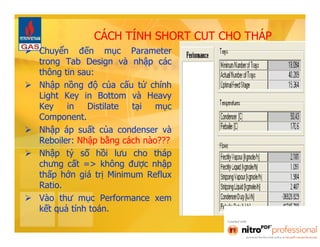 CÁCH TÍNH SHORT CUT CHO THÁP 
 Chuyển đến mục Parameter 
trong Tab Design và nhập các 
thông tin sau: 
 Nhập nồng độ của cấu tử chính 
Light Key in Bottom và Heavy 
Key in Distilate tại mục 
Component. 
 Nhập áp suất của condenser và 
Reboiler: Nhập bằng cách nào??? 
 Nhập tỷ số hồi lưu cho tháp 
chưng cất => không được nhập 
thấp hớn giá trị Minimum Reflux 
Ratio. 
 Vào thư mục Performance xem 
kết quả tính toán. 
 