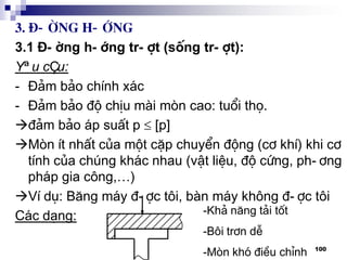 100
3. §-êng h-íng
3.1 §-êng h-íng tr-ît (sèng tr-ît):
Yªu cÇu:
- §¶m b¶o chÝnh x¸c
- §¶m b¶o ®é chÞu mµi mßn cao: tuæi thä.
®¶m b¶o ¸p suÊt p  [p]
Mßn Ýt nhÊt cña mét cÆp chuyÓn ®éng (c¬ khÝ) khi c¬
tÝnh cña chóng kh¸c nhau (vËt liÖu, ®é cøng, ph-¬ng
ph¸p gia c«ng,…)
VÝ dô: B¨ng m¸y ®-îc t«i, bµn m¸y kh«ng ®-îc t«i
C¸c d¹ng: -Kh¶ n¨ng t¶i tèt
-B«i tr¬n dÔ
-Mßn khã ®iÒu chØnh
 