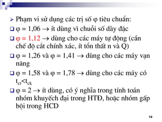 12
 Ph¹m vi sö dông c¸c trÞ sè  tiªu chuÈn:
  = 1,06 Ýt dïng v× chuçi sè dµy ®Æc
  = 1,12  dïng cho c¸c m¸y tù ®éng (cÇn
chÕ ®é c¾t chÝnh x¸c, Ýt tæn thÊt n vµ Q)
  = 1,26 vµ  = 1,41  dïng cho c¸c m¸y v¹n
n¨ng
  = 1,58 vµ  = 1,78  dïng cho c¸c m¸y cã
tct<tck
  = 2  Ýt dïng, cã ý nghÜa trong tÝnh to¸n
nhãm khuyÕch ®¹i trong HT§, hoÆc nhãm gÊp
béi trong HCD
 