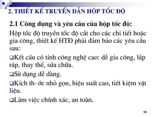 15
2.1 C«ng dông vµ yªu cÇu cña hép tèc ®é:
Hép tèc ®é truyÒn tèc ®é c¾t cho c¸c chi tiÕt hoÆc
gia c«ng, thiÕt kÕ HT§ ph¶i ®¶m b¶o c¸c yªu cÇu
sau:
KÕt cÊu cã tÝnh c«ng nghÖ cao: dÔ gia c«ng, l¾p
r¸p, thay thÕ, söa ch÷a.
Sö dông dÔ dµng.
KÝch th-íc nhá gän, hiÖu suÊt cao, tiÕt kiÖm vËt
liÖu.
Lµm viÖc chÝnh x¸c, an toµn.
2. ThiÕt kÕ truyÒn dÉn hép tèc ®é
 