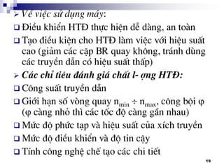 19
 VÒ viÖc sö dông m¸y:
 §iÒu khiÓn HT§ thùc hiÖn dÔ dµng, an toµn
 T¹o ®iÒu kiÖn cho HT§ lµm viÖc víi hiÖu suÊt
cao (gi¶m c¸c cÆp BR quay kh«ng, tr¸nh dïng
c¸c truyÒn dÉn cã hiÖu suÊt thÊp)
 C¸c chØ tiªu ®¸nh gi¸ chÊt l-îng HT§:
 C«ng suÊt truyÒn dÉn
 Giíi h¹n sè vßng quay nmin  nmax, c«ng béi 
( cµng nhá th× c¸c tèc ®é cµng gÇn nhau)
 Møc ®é phøc t¹p vµ hiÖu suÊt cña xÝch truyÒn
 Møc ®é ®iÒu khiÓn vµ ®é tin cËy
 TÝnh c«ng nghÖ chÕ t¹o c¸c chi tiÕt
 