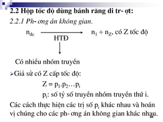 20
2.2 Hép tèc ®é dïng b¸nh r¨ng di tr-ît:
2.2.1 Ph-¬ng ¸n kh«ng gian.
n®c n1  nZ, cã Z tèc ®é
Gi¶ sö cã Z cÊp tèc ®é:
Z = p1.p2…pi
pi: sè tû sè truyÒn nhãm truyÒn thø i.
C¸c c¸ch thùc hiÖn c¸c trÞ sè pi kh¸c nhau vµ ho¸n
vÞ chóng cho c¸c ph-¬ng ¸n kh«ng gian kh¸c nhau.
HT§
Cã nhiÒu nhãm truyÒn
 