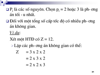 21
 Pi lµ c¸c sè nguyªn. Chän pi = 2 hoÆc 3 lµ ph-¬ng
¸n tèi -u nhÊt.
 §èi víi mét tæng sè cÊp tèc ®é cã nhiÒu ph-¬ng
¸n kh«ng gian.
VÝ dô:
XÐt mét HT§ cã Z = 12.
LËp c¸c ph-¬ng ¸n kh«ng gian cã thÓ:
Z = 3 x 2 x 2
= 2 x 3 x 2
= 2 x 2 x 3
 