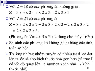 24
 Víi Z = 18 cã c¸c ph-¬ng ¸n kh«ng gian:
Z = 3 x 3 x 2 = 3 x 2 x 3 = 2 x 3 x 3
 Víi Z = 24 cã c¸c ph-¬ng ¸n:
Z = 3 x 2 x 2 x 2 = 2 x 3 x 2 x 2 = 2 x 2 x 3 x 2
= 2 x 2 x 2 x 3.
(Ph-¬ng ¸n Z= 2 x 3 x 2 x 2 dïng cho m¸y T620)
 So s¸nh c¸c ph-¬ng ¸n kh«ng gian: b»ng c¸c tÝnh
to¸n s¬ bé:
 Th-êng nh÷ng nhãm truyÒn cã nhiÒu tst ®-îc ®Æt
lªn tr-íc sÏ cho kÝch th-íc nhá gän h¬n (v× trôc I
cã tèc ®é quay lín  m«men xo¾n nhá  kÝch
th-íc nhá)
 