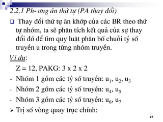 27
2.2.1 Ph-¬ng ¸n thø tù (PA thay ®æi)
 Thay ®æi thø tù ¨n khíp cña c¸c BR theo thø
tù nhãm, ta sÏ ph©n tÝch kÕt qu¶ cña sù thay
®æi ®ã ®Ó t×m quy luËt ph©n bè chuçi tû sè
truyÒn u trong tõng nhãm truyÒn.
VÝ dô:
Z = 12, PAKG: 3 x 2 x 2
- Nhãm 1 gåm c¸c tû sè truyÒn: u1, u2, u3
- Nhãm 2 gåm c¸c tû sè truyÒn: u4, u5
- Nhãm 3 gåm c¸c tû sè truyÒn: u6, u7
 TrÞ sè vßng quay trôc chÝnh:
 