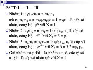 29
PATT: I – II – III
 Nhãm 1: u1:u2:u3 = n1:n2:n3
mµ n1:n2:n3 = n1:n1:n12 = 1::2 - lµ cÊp sè
nh©n, c«ng béi X víi X = 1.
 Nhãm 2: u4:u5 = n1:n4 = 1:3; u4, u5 lµ cÊp sè
nh©n, c«ng béi víi X1 = 3 = p1.
 Nhãm 3: u6:u7 = n1:n7 = 1: 6; u6, u7 lµ cÊp sè
nh©n, c«ng béi víi X2 = 6 = 3.2 =p1 p2
 Gäi nhãm thay ®æi 1 lµ nhãm c¬ së, c¸c tû sè
truyÒn lµ cÊp sè nh©n X víi X = 1
1X

2X

 