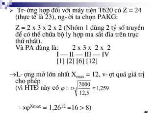 42
 Tr-êng hîp ®èi víi m¸y tiÖn T620 cã Z = 24
(thùc tÕ lµ 23), ng-êi ta chän PAKG:
Z = 2 x 3 x 2 x 2 (Nhãm 1 dïng 2 tû sè truyÒn
®Ó cã thÓ chøa bé ly hîp ma s¸t ®Üa trªn trôc
thø nhÊt).
Vµ PA dïng lµ: 2 x 3 x 2 x 2
I – II – III – IV
[1] [2] [6] [12]
L-îng më lín nhÊt Xmax = 12, v-ît qu¸ gi¸ trÞ
cho phÐp
(v× HT§ nµy cã
Xmax = 1,2612 =16 > 8)
259,1
5,12
2000
123  
 