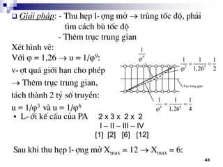 43
 Gi¶i ph¸p: - Thu hÑp l-îng më  trïng tèc ®é, ph¶i
t×m c¸ch bï tèc ®é
- Thªm trôc trung gian
XÐt h×nh vÏ:
Víi  = 1,26  u = 1/9:
v-ît qu¸ giíi h¹n cho phÐp
 Thªm trôc trung gian,
t¸ch thµnh 2 tû sè truyÒn:
u = 1/3 vµ u = 1/6
9
1

3 3
1 1 1
1,26 2
 
6 6
1 1 1
1,26 4
 
• L-íi kÕ cÊu cña PA 2 x 3 x 2 x 2
I – II – III – IV
[1] [2] [6] [12]
Sau khi thu hÑp l-îng më Xmax = 12  Xmax = 6:
 