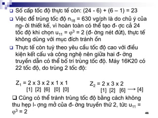 46
 Sè cÊp tèc ®é thùc tÕ cßn: (24 - 6) + (6 – 1) = 23
 ViÖc ®Ó trïng tèc ®é n18 = 630 vg/ph lµ do chñ ý cña
ng-êi thiÕt kÕ, v× hoµn toµn cã thÓ t¹o ®-îc c¶ 24
tèc ®é khi chän u11 = 3 = 2 (®-êng nÐt ®øt), thùc tÕ
kh«ng dïng víi môc ®Ých tr¸nh ån
 Thùc tÕ cßn tuú theo yªu cÇu tèc ®é cao víi ®iÒu
kiÖn kÕt cÊu vµ c«ng nghÖ nªn gi÷a hai ®-êng
truyÒn dÉn cã thÓ bè trÝ trïng tèc ®é. M¸y 16K20 cã
22 tèc ®é, do trïng 2 tèc ®é:
Z1 = 2 x 3 x 2 x 1 x 1
[1] [2] [6] [0] [0]
Z2 = 2 x 3 x 2
[1] [2] [6] [4]
 Còng cã thÓ tr¸nh trïng tèc ®é b»ng c¸ch kh«ng
thu hÑp l-îng më cña ®-êng truyÒn thø 2, tøc u11 =
3 = 2
 