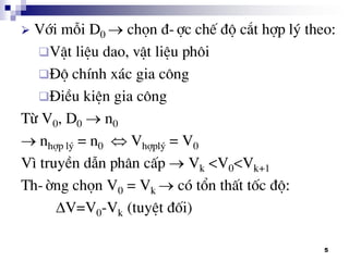 5
 Víi mçi D0  chän ®-îc chÕ ®é c¾t hîp lý theo:
VËt liÖu dao, vËt liÖu ph«i
§é chÝnh x¸c gia c«ng
§iÒu kiÖn gia c«ng
Tõ V0, D0  n0
 nhîp lý = n0  Vhîplý = V0
V× truyÒn dÉn ph©n cÊp  Vk <V0<Vk+1
Th-êng chän V0 = Vk  cã tæn thÊt tèc ®é:
V=V0-Vk (tuyÖt ®èi)
 