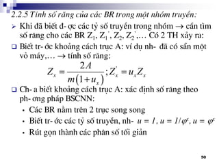 50
2.2.5 TÝnh sè r¨ng cña c¸c BR trong mét nhãm truyÒn:
 Khi ®· biÕt ®-îc c¸c tû sè truyÒn trong nhãm  cÇn t×m
sè r¨ng cho c¸c BR Z1, Z1
’, Z2, Z2
’,… Cã 2 TH x¶y ra:
 BiÕt tr-íc kho¶ng c¸ch trôc A: vÝ dô nh- ®· cã s½n mét
vá m¸y,…  tÝnh sè r¨ng:
 Ch-a biÕt kho¶ng c¸ch trôc A: x¸c ®Þnh sè r¨ng theo
ph-¬ng ph¸p BSCNN:
• C¸c BR n»m trªn 2 trôc song song
• BiÕt tr-íc c¸c tû sè truyÒn, nh- u = 1, u = 1/x, u = x
• Rót gän thµnh c¸c ph©n sè tèi gi¶n
 
'2
;
1
x x x x
x
A
Z Z u Z
m u
 

 