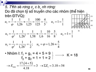 56
5. TÝnh sè r¨ng c¸c b¸nh r¨ng:
Do ®· chän tû sè truyÒn cho c¸c nhãm (thÓ hiÖn
trªn §TVQ):
1
1
1;
5
4
125
100
25,1
1
26,1
11
21  uu

3 42 2
1 1 1 1 10 5 1
; 1
1,26 1,58 1,6 16 8 1
u u

       
5 63 3
1 1 1 5
; 1,26
1,26 2 4
u u 

     
• Nhãm I: f1 + g1 = 4 + 5 = 9
f2 + g2 = 1 + 1 = 2
K = 18
 
min 1
17. 4 5
3 Z 3.18 54
4.18
E

     
 