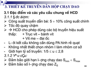 63
3.1 §Æc ®iÓm vµ c¸c yªu cÇu chung vÒ HCD
3.1.1 §Æc ®iÓm:
 C«ng suÊt truyÒn dÉn bÐ: 5  10% c«ng suÊt chÝnh
 Tèc ®é quay chËm
  HCD cho phÐp dïng c¸c bé truyÒn hiÖu suÊt
thÊp: + Trôc vÝt – b¸nh vÝt
+ VÝt me – ®ai èc
- L-íi kÕt cÊu kh«ng cÇn dïng PA h×nh rÎ qu¹t
- Kh«ng nhÊt thiÕt chän nhãm I lµm nhãm c¬ së
- Giíi h¹n tû sè truyÒn: 1/5  u  2,8
3.1.2 Yªu cÇu:
 §¶m b¶o giíi h¹n l-îng ch¹y dao Smin  Smax
 §¶m b¶o sè l-îng ch¹y dao ZS
3. ThiÕt kÕ truyÒn dÉn hép ch¹y dao
 