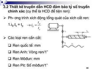 66
3.2 ThiÕt kÕ truyÒn dÉn HCD ®¶m b¶o tû sè truyÒn
chÝnh x¸c (cô thÓ lµ HCD ®Ó tiÖn ren):
 Ph-¬ng tr×nh xÝch ®éng tæng qu¸t cña xÝch c¾t ren:
1.iS.tx = tp
 C¸c lo¹i ren cÇn c¾t:
p
S
x
t
i
t
 
 Ren quèc tÕ: mm
 Ren Anh: Vßng ren/1”
 Ren M«®un: mm
 Ren Pit: Sè m«®un/1”
 